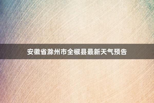 安徽省滁州市全椒县最新天气预告