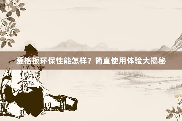 爱格板环保性能怎样？简直使用体验大揭秘